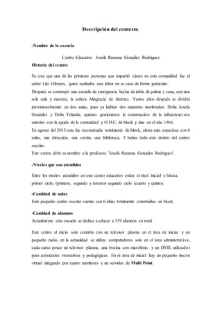 Descripción del contexto.
-Nombre de la escuela
Centro Educativo Josefa Ramona González Rodríguez
Historia del centro:
Se cree que una de las primeras personas que impartió clases en esta comunidad fue el
señor Lilo Olivares, quien realizaba esta labor en su casa de forma particular.
Después se construyó una escuela de emergencia hecha de tabla de palma y cana, con una
sola aula y maestra, la señora Altagracia de Jiménez. Varios años después se dividió
provisionalmente en dos aulas, pues ya habían dos maestras nombradas: Doña Josefa
Gonzales y Doña Yolanda, quienes gestionaron la construcción de la infraestructura
anterior con la ayuda de la comunidad y O.D.C, de block y zinc en el año 1966.
En agosto del 2015 esta fue reconstruida totalmente de block, ahora más espaciosa con 6
aulas, una dirección, una cocina, una biblioteca, 5 baños todo esto dentro del centro
escolar.
Este centro debe su nombre a la profesora ¨Josefa Ramona Gonzales Rodríguez¨.
-Niveles que son atendidos
Entre los niveles atendidos en este centro educativo están: el nivel inicial y básica,
primer ciclo, (primero, segundo y tercero) segundo ciclo (cuarto y quinto).
-Cantidad de aulas
Este pequeño centro escolar cuenta con 6 alúas totalmente construidas en block.
-Cantidad de alumnos
Actualmente esta escuela se dedica a educar a 119 alumnos en total.
Este centro al inicio solo contaba con un televisor plasma en el área de iniciar y un
pequeño radio, en la actualidad se utiliza computadores solo en el área administrativa,
cada curso posee un televisor plasma, una bocina con micrófono, y un DVD, utilizados
para actividades recreativas y pedagógicas. En el área de inicial hay un pequeño rincón
virtual integrado por cuatro monitores y un servidor de Multi Point.
 