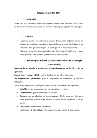 Integración de las TIC
o Justificación
Hemos visto por conveniente aplicar esta propuesta en este centro educativo debido a que
los profesores del mismo no poseen los recursos y tienen poca capacitación tecnológica.
o Objetivos
 Lograr que nosotros los profesores y alumnos de este centro podamos innovar los
métodos de enseñanza- aprendizaje instruyéndonos a través del Ministerio de
Educación para que estos integren la tecnología en el proceso educacional.
 Educarnos como docentes para implementar los recursos tecnológicos, y luego
como aplicarlos a los alumnos, para facilitar la labor educativa.
o Tecnología a utilizar (explicar el uso de cada tecnología
seleccionada)
Dentro de las tecnologías a implementar en esta integración de las Tic están las
siguientes:
Los televisores plasmas y DVD: para la visualización de videos educativos.
Las computadoras personales: para la preparación de diapositivas y artículos
pedagógicos.
Dentro de las necesidades tecnológicas de esta escuela se encuentran las siguientes:
 Data Show: para las presentaciones de exposiciones y videos.
 Computadores: para el aprendizaje de los niños.
 Bocinas: para ser utilizadas en las exposiciones, debido a que solo hay una y
varios profesores y si dos de los mismos la desean utilizar no pueden al mismo
tiempo.
 Impresoras: para el uso de los docentes.
 Laboratorio de informática: para educar a los niños dentro de este espacio.
 