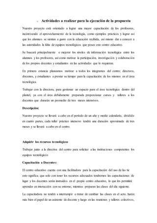 o Actividades a realizar para la ejecución de la propuesta
Nuestro proyecto está orientado a lograr una mayor capacitación de los profesores,
incentivando el aprovechamiento de la tecnología, como ejemplos prácticos y lograr así
que los alumnos se sientan a gusto con la educación recibida, así mismo dar a conocer a
las autoridades la falta de equipos tecnológicos que posee este centro educativo.
Se buscará principalmente o mejorar los niveles de información tecnológica entre los
alumnos y los profesores, así como motivar la participación, investigación y colaboración
de los propios docentes y estudiantes en las actividades que lo requieran.
En primera estancia planeamos motivar a todos los integrantes del centro: directora,
docentes, y estudiantes a prestar su tiempo para la capacitación de los mismos en el área
tecnológica.
Trabajar con la directora, para gestionar un espacio para el área tecnológica dentro del
plantel, ya con el área debidamente preparada proporcionar cursos y talleres a los
docentes que durarán un promedio de tres meses intensivos.
Descripción:
Nuestro proyecto se llevará a cabo en el período de un año y medio calendario, dividido
en cuatro partes, cada taller práctico intensivo tendrá una duración aproximada de tres
meses y se llevará a cabo en el centro.
Adquirir los recursos tecnológicos
Trabajar junto a la directiva del centro para solicitar a las instituciones competentes los
equipos tecnológicos
Capacitación a Docentes:
El centro educativo cuenta con una facilitadora para la capacitación del uso de las tic
esto significa que solo con tener los recursos adecuados tendremos las capacitaciones de
lugar y los docentes serán instruidos en el propio centro educativo, lo que les permitirá
aprender en interacción con su entorno, mientras preparan las clases del día siguiente.
La capacitadora no tendrá a interrumpir o tratar de cambiar las clases en el acto, harán
más bien el papel de un asistente de docente y luego en las reuniones y talleres colectivos,
 