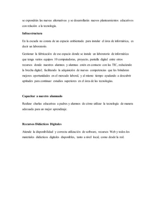 se expondrán las nuevas alternativas y se desarrollarán nuevos planteamientos educativos
con relación a la tecnología.
Infraestructura
En la escuela no consta de un espacio ambientado para instalar el área de informática, es
decir un laboratorio.
Gestionar la fabricación de ese espacio donde se instale un laboratorio de informática
que tenga varios equipos 10 computadoras, proyecto, pantalla digital entre otros
recursos donde nuestros alumnos y alumnas estén en contacto con las TIC, reduciendo
la brecha digital; facilitando la adquisición de nuevas competencias que les brindaran
mejores oportunidades en el mercado laboral, y al mismo tiempo ayudando a descubrir
aptitudes para continuar estudios superiores en el área de las tecnologías.
Capacitar a nuestro alumnado
Realizar charlas educativas a padres y alumnos de cómo utilizar la tecnología de manera
adecuada para un mejor aprendizaje.
Recursos Didácticos Digitales
Atiende la disponibilidad y correcta utilización de software, recursos Web y todos los
materiales didácticos digitales disponibles, tanto a nivel local, como desde la red.
 