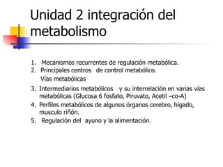 Unidad 2 integración del
metabolismo
1. Mecanismos recurrentes de regulación metabólica.
2. Principales centros de control metabólico.
Vías metabólicas
3. Intermediarios metabólicos y su interrelación en varias vías
metabólicas (Glucosa 6 fosfato, Piruvato, Acetil –co-A)
4. Perfiles metabólicos de algunos órganos cerebro, hígado,
musculo riñón.
5. Regulación del ayuno y la alimentación.
 