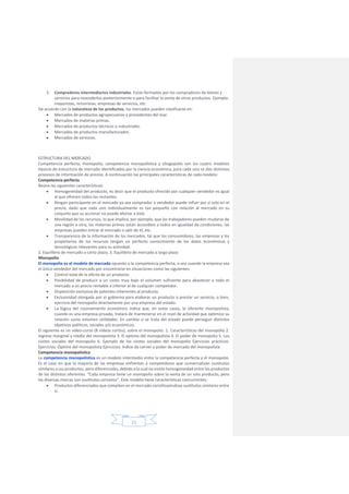 15
3. Compradores intermediarios industriales. Están formados por los compradores de bienes y
servicios para revenderlos posteriormente o para facilitar la venta de otros productos. Ejemplo:
mayoristas, minoristas, empresas de servicios, etc.
De acuerdo con la naturaleza de los productos, los mercados pueden clasificarse en:
 Mercados de productos agropecuarios y procedentes del mar.
 Mercados de materias primas.
 Mercados de productos técnicos o industriales.
 Mercados de productos manufacturados.
 Mercados de servicios.
ESTRUCTURA DEL MERCADO
Competencia perfecta, monopolio, competencia monopolística y oliogopolio son los cuatro modelos
básicos de estructura de mercado identificados por la ciencia económica, para cada uno se dan distintos
procesos de información de precios. A continuación las principales características de cada modelo:
Competencia perfecta
Reúne las siguientes características:
 Homogeneidad del producto, es decir que el producto ofrecido por cualquier vendedor es igual
al que ofrecen todos los restantes.
 Ningún participante en el mercado ya sea comprador o vendedor puede influir por sí solo en el
precio, dado que cada uno individualmente es tan pequeño con relación al mercado en su
conjunto que su accionar no puede afectar a éste.
 Movilidad de los recursos, lo que implica, por ejemplo, que los trabajadores pueden mudarse de
una región a otra, las materias primas están accesibles a todos en igualdad de condiciones, las
empresas pueden entrar al mercado o salir de él, etc.
 Transparencia de la información de los mercados, tal que los consumidores, las empresas y los
propietarios de los recursos tengan un perfecto conocimiento de los datos económicos y
tecnológicos relevantes para su actividad.
2. Equilibrio de mercado a corto plazo, 3. Equilibrio de mercado a largo plazo
Monopolio
El monopolio es el modelo de mercado opuesto a la competencia perfecta, o sea cuando la empresa sea
el único vendedor del mercado por encontrarse en situaciones como las siguientes:
 Control total de la oferta de un producto.
 Posibilidad de producir a un costo muy bajo el volumen suficiente para abastecer a todo el
mercado a un precio rentable e inferior al de cualquier competidor.
 Disposición exclusiva de patentes inherentes al producto.
 Exclusividad otorgada por el gobierno para elaborar un producto o prestar un servicio, o bien,
ejercicio del monopolio directamente por una empresa del estado.
 La lógica del razonamiento económico indica que, en estos casos, le oferente monopolista,
cuando es una empresa privada, tratará de mantenerse en el nivel de actividad que optimice su
relación costo volumen utilidades. En cambio si se trata del estado puede perseguir distintos
objetivos políticos, sociales y/o económicos.
El siguiente es un video-curso (8 videos cortos), sobre el monopolio. 1. Características del monopolio 2.
Ingreso marginal y medio del monopolista 3. El óptimo del monopolista 4. El poder de monopolio 5. Los
costes sociales del monopolio 6. Ejemplo de los costes sociales del monopolio Ejercicios prácticos:
Ejercicios: Óptimo del monopolista Ejercicios: Indice de Lerner y poder de mercado del monopolista
Competencia monopolística
La competencia monopolística es un modelo intermedio entre la competencia perfecta y el monopolio.
Es el caso en que la mayoría de las empresas enfrentan a competidores que comercializan sustitutos
similares a sus productos, pero diferenciales, debido a la cual no existe homogeneidad entre los productos
de los distintos oferentes. “Cada empresa tiene un monopolio sobre la venta de un solo producto, pero
las diversas marcas son sustitutos cercanos”. Este modelo tiene características concurrentes:
 Productos diferenciados que compiten en el mercado constituyéndose sustitutos similares entre
sí.
 