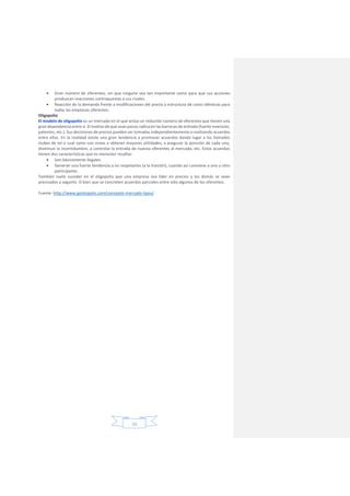 16
 Gran número de oferentes, sin que ninguno sea tan importante como para que sus acciones
produzcan reacciones contrapuestas a sus rivales.
 Reacción de la demanda frente a modificaciones del precio y estructura de costo idénticas para
todas las empresas oferentes.
Oligopolio
El modelo de oligopolio es un mercado en el que actúa un reducido número de oferentes que tienen una
gran dependencia entre sí. El motivo de que sean pocos radica en las barreras de entrada (fuerte inversión,
patentes, etc.). Sus decisiones de precios pueden ser tomadas independientemente o realizando acuerdos
entre ellos. En la realidad existe una gran tendencia a promover acuerdos dando lugar a los llamados
clubes de tal o cual ramo con vistas a obtener mayores utilidades, a asegurar la posición de cada uno,
disminuir la incertidumbre, a controlar la entrada de nuevos oferentes al mercado, etc. Estos acuerdos
tienen dos características que es menester resaltar:
 Son básicamente ilegales.
 Generan una fuerte tendencia a no respetarlos (a la traición), cuando así conviene a uno u otro
participante.
También suele suceder en el oligopolio que una empresa sea líder en precios y los demás se vean
precisados a seguirlo. O bien que se concreten acuerdos parciales entre sólo algunos de los oferentes.
Fuente: http://www.gestiopolis.com/concepto-mercado-tipos/
 