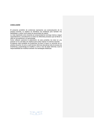 26
CONCLUSIÓN
El presente portafolio de evidencias representa una autoevaluación de mi
práctica docente, su objetivo es identificar mis fortalezas pero también mis
debilidades y verlas como áreas de oportunidad de mejora.
Lo más importante como docente es comprometerme conmigo misma a seguir
capacitándome y actualizarme en todos los diferentes procesos que se llevan a
cabo en la enseñanza y el aprendizaje.
Como reflexión personal la elaboración de este portafolio me situó en una
posición en la cual debo ser objetiva para poder mejorar mi práctica docente.
Al elaborar este portafolio de evidencias me llevó a hacer un recorrido de mi
práctica docente, el como a partir de las reformas educativas todo el proceso de
enseñanza y aprendizaje se modificó y como a raíz de estas reformas, tuve la
responsabilidad de modificar también mis estrategias didácticas.
 