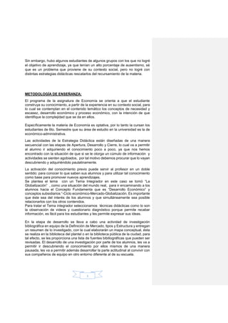 3
Sin embargo, hubo algunos estudiantes de algunos grupos con los que no logré
el objetivo de aprendizaje, ya que tenían un alto porcentaje de ausentismo, sé
que es un problema que proviene de su contexto social, pero no logré con
distintas estrategias didácticas rescatarlos del recursamiento de la materia.
METODOLOGÍA DE ENSEÑANZA:
El programa de la asignatura de Economía se orienta a que el estudiante
construya su conocimiento, a partir de la experiencia en su contexto social, para
lo cual se contemplan en el contenido temático los conceptos de necesidad y
escasez, desarrollo económico y proceso económico, con la intención de que
identifique la complejidad que se da en ellos.
Específicamente la materia de Economía es optativa, por lo tanto la cursan los
estudiantes de 6to. Semestre que su área de estudio en la universidad es la de
económico-administrativa.
Las actividades de la Estrategia Didáctica están diseñadas de una manera
secuencial con las etapas de Apertura, Desarrollo y Cierre, lo cual va a permitir
al alumno ir adquiriendo el conocimiento poco a poco, ya que nos hemos
encontrado con la situación de que si se le otorga un cúmulo de información y
actividades se sienten agobiados, por tal motivo debemos procurar que lo vayan
descubriendo y adquiriéndolo paulatinamente.
La activación del conocimiento previo puede servir al profesor en un doble
sentido: para conocer lo que saben sus alumnos y para utilizar tal conocimiento
como base para promover nuevos aprendizajes.
Se plantea el tema con un Tema Integrador en este caso se tomó “La
Globalización” , como una situación del mundo real, para ir encaminando a los
alumnos hacia el Concepto Fundamenta que es “Desarrollo Económico” y
conceptos subsidiarios “-Ciclo económico-Mercado-Globalización. Es importante
que éste sea del interés de los alumnos y que simultáneamente sea posible
relacionarlos con los otros contenidos.
Para tratar el Tema integrador seleccionamos técnicas didácticas como lo son
la observación de videos y cuestionario diagnóstico porque permite recabar
información, es fácil para los estudiantes y les permite expresar sus ideas.
En la etapa de desarrollo se lleva a cabo una actividad de investigación
bibliográfica en equipo de la Definición de Mercado, tipos y Estructura y entregan
un resumen de lo investigado, con la cual elaborarán un mapa conceptual, ésta
se realiza en la biblioteca del plantel o en la biblioteca pública de la ciudad, para
tal efecto, se les proporciona una lista de fuentes bibiliográficas que pueden ser
revisadas. El desarrollo de una investigación por parte de los alumnos, les va a
permitir ir descubriendo el conocimiento por ellos mismos de una manera
pausada, les va a permitir además desarrollar la parte actitudinal al convivir con
sus compañeros de equipo en otro entorno diferente al de su escuela.
 