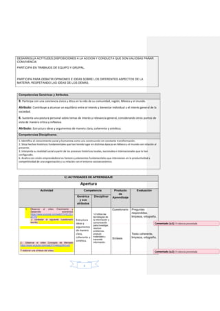 8
DESARROLLA ACTITUDES,DISPOSICIONES A LA ACCION Y CONDUCTA QUE SON VALIOSAS PARAR
CONVIVENCIA
PARTICIPA EN TRABAJOS DE EQUIPO Y GRUPAL.
PARTICIPA PARA DEBATIR OPINIONES E IDEAS SOBRE LOS DIFERENTES ASPECTOS DE LA
MATERIA, RESPETANDO LAS IDEAS DE LOS DEMAS.
Competencias Genéricas y Atributos.
9. Participa con una conciencia cívica y ética en la vida de su comunidad, región, México y el mundo.
Atributo: Contribuye a alcanzar un equilibrio entre el interés y bienestar individual y el interés general de la
sociedad.
6. Sustenta una postura personal sobre temas de interés y relevancia general, considerando otros puntos de
vista de manera crítica y reflexiva.
Atributo: Estructura ideas y argumentos de manera clara, coherente y sintética.
Competencias Disciplinares.
1. Identifica el conocimiento social y humanista como una construcción en constante transformación.
2. Sitúa hechos históricos fundamentales que han tenido lugar en distintas épocas en México y el mundo con relación al
presente.
3. Interpreta su realidad social a partir de los procesos históricos locales, nacionales e internacionales que la han
configurado.
6. Analiza con visión emprendedora los factores y elementos fundamentales que intervienen en la productividad y
competitividad de una organización y su relación con el entorno socioeconómico.
C) ACTIVIDADES DE APRENDIZAJE
Apertura
Actividad Competencia Producto
de
Aprendizaje
Evaluación
Genérica
y sus
atributos
Disciplinar
1. Observar el video Crecimiento y
Desarrollo económico
https://www.youtube.com/watch?v=ELSLi-
sC-7U
y contestar el siguiente cuestionario
escrito:
2.- Observar el video Concepto de Mercado
https://www.youtube.com/watch?v=kKsgzNVu-e0
Y elaborar una síntesis del video.
Estructura
ideas y
argumentos
de manera
clara,
coherente y
sintética.
12 Utiliza las
tecnologías de
la información y
comunicación
para investigar,
resolver
problemas,
producir
materiales y
transmitir
información.
Cuestionario
Síntesis
Preguntas
respondidas,
limpieza, ortografía.
Texto coherente,
limpieza, ortografía.
Comentado [u1]: Evidencia presentada
Comentado [u2]: Evidencia presentada
 