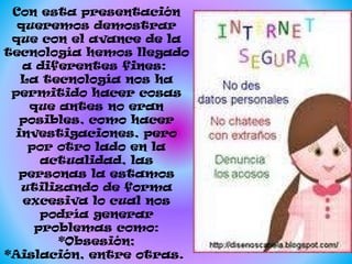 Con esta presentación
queremos demostrar
que con el avance de la
tecnología hemos llegado
a diferentes fines:
La tecnología nos ha
permitido hacer cosas
que antes no eran
posibles, como hacer
investigaciones, pero
por otro lado en la
actualidad, las
personas la estamos
utilizando de forma
excesiva lo cual nos
podría generar
problemas como:
*Obsesión;
*Aislación, entre otras.

 
