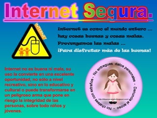 Internet es como el mundo entero …
hay cosas buenas y cosas malas.
Prevengamos las malas …
¡Para disfrutar más de las buenas!

Internet no es buena ni mala, su
uso la convierte en una excelente
oportunidad, no sólo a nivel
recreativo, sino en lo educativo y
cultural o puede transformarse en
un peligroso arma que pone en
riesgo la integridad de las
personas, sobre todo niños y
jóvenes.

 