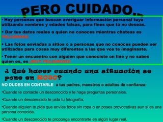 • Hay personas que buscan averiguar información personal tuya
utilizando nombres y edades falsas, para fines que tú no deseas.
• Dar tus datos reales a quien no conoces mientras chateas es
PELIGROSO.
• Las fotos enviadas a sitios o a personas que no conoces pueden ser
utilizadas para cosas muy diferentes a las que vos te imaginaste.
• Tener un encuentro con alguien que conociste on line y no sabes
quien es, es ¡MUY PELIGROSO!

¿ Qué hacer cuando una situación se
pone en ROJO?
NO DUDES EN CONTARLE a tus padres, maestros o adultos de confianza:
•Cuando te contacte un desconocido y te haga preguntas personales.
•Cuando un desconocido te pida tu fotografía.
•Cuando alguien te pida que envíes fotos sin ropa o en poses provocativas aun si es una
persona conocida.
•Cuando un desconocido te proponga encontrarte en algún lugar real.

 