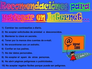 1) Cambiar las contraseñas a diario.
2) No aceptar solicitudes de amistad a desconocidos.
3) Mantener tu clave en secreto.
4) Tener por lo menos dos cuentas de e-mail.
5) No encontrarse con un extraño.
6) Confiar en tus padres.
7) No dar datos personales.
8) No aceptar el spam de otras personas.
9) No abrir páginas peligrosas o publicidades.
10) No aceptar regalos fáciles porque puede ser peligroso.

 