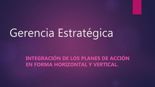 Gerencia Estratégica
INTEGRACIÓN DE LOS PLANES DE ACCIÓN
EN FORMA HORIZONTAL Y VERTICAL.
 