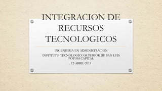 INTEGRACION DE
   RECURSOS
 TECNOLOGICOS
      INGENIERIA EN ADMINISTRACION
INSTITUTO TECNOLOGICO SUPERIOR DE SAN LUIS
              POTOSI CAPITAL
               12-ABRIL-2013
 