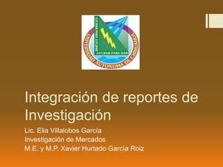 Integración de reportes de
Investigación
Lic. Elia Villalobos García
Investigación de Mercados
M.E. y M.P. Xavier Hurtado García Roiz
 