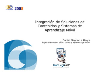 Integración de Soluciones de
Contenidos y Sistemas de
Aprendizaje Móvil
Daniel Garcia La Barca
Experto en learn eXact LCMS y Aprendizaje Móvil
 