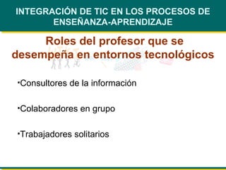 INTEGRACIÓN DE TIC EN LOS PROCESOS DE ENSEÑANZA-APRENDIZAJE Roles del profesor que se desempeña en entornos tecnológicos Consultores de la información   Colaboradores en grupo   Trabajadores solitarios   