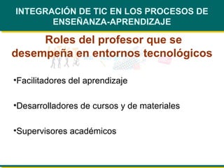 INTEGRACIÓN DE TIC EN LOS PROCESOS DE ENSEÑANZA-APRENDIZAJE Roles del profesor que se desempeña en entornos tecnológicos Facilitadores del aprendizaje  Desarrolladores de cursos y de materiales Supervisores académicos  