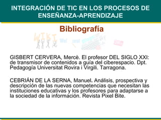 INTEGRACIÓN DE TIC EN LOS PROCESOS DE ENSEÑANZA-APRENDIZAJE Bibliografía GISBERT CERVERA, Mercè. El profesor DEL SIGLO XXI: de transmisor de contenidos a guía del ciberespacio.  Dpt. Pedagogía Universitat Rovira i Virgili. Tarragona. CEBRIÁN DE LA SERNA,  Manuel .  Análisis, prospectiva y descripción de las nuevas competencias que necesitan las instituciones educativas y los profesores para adaptarse a la sociedad de la información. Revista Pixel Bite. 