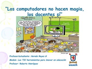 “Los computadores no hacen magia,
         los docentes sí”




 Profesor/estudiante: Hernán Reyes G
 Modulo: Las TIC herramientas para innovar en educación
 Profesor: Roberto Henríquez
 