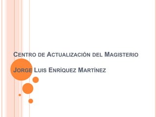 CENTRO DE ACTUALIZACIÓN DEL MAGISTERIO

JORGE LUIS ENRÍQUEZ MARTÍNEZ
 