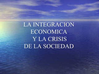 LA INTEGRACION ECONOMICA Y LA CRISIS DE LA SOCIEDAD  
