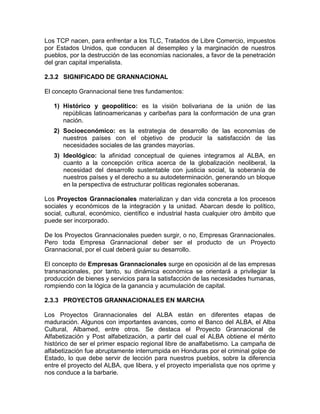 Los TCP nacen, para enfrentar a los TLC, Tratados de Libre Comercio, impuestos
por Estados Unidos, que conducen al desempleo y la marginación de nuestros
pueblos, por la destrucción de las economías nacionales, a favor de la penetración
del gran capital imperialista.

2.3.2 SIGNIFICADO DE GRANNACIONAL

El concepto Grannacional tiene tres fundamentos:

   1) Histórico y geopolítico: es la visión bolivariana de la unión de las
      repúblicas latinoamericanas y caribeñas para la conformación de una gran
      nación.
   2) Socioeconómico: es la estrategia de desarrollo de las economías de
      nuestros países con el objetivo de producir la satisfacción de las
      necesidades sociales de las grandes mayorías.
   3) Ideológico: la afinidad conceptual de quienes integramos al ALBA, en
      cuanto a la concepción crítica acerca de la globalización neoliberal, la
      necesidad del desarrollo sustentable con justicia social, la soberanía de
      nuestros países y el derecho a su autodeterminación, generando un bloque
      en la perspectiva de estructurar políticas regionales soberanas.

Los Proyectos Grannacionales materializan y dan vida concreta a los procesos
sociales y económicos de la integración y la unidad. Abarcan desde lo político,
social, cultural, económico, científico e industrial hasta cualquier otro ámbito que
puede ser incorporado.

De los Proyectos Grannacionales pueden surgir, o no, Empresas Grannacionales.
Pero toda Empresa Grannacional deber ser el producto de un Proyecto
Grannacional, por el cual deberá guiar su desarrollo.

El concepto de Empresas Grannacionales surge en oposición al de las empresas
transnacionales, por tanto, su dinámica económica se orientará a privilegiar la
producción de bienes y servicios para la satisfacción de las necesidades humanas,
rompiendo con la lógica de la ganancia y acumulación de capital.

2.3.3 PROYECTOS GRANNACIONALES EN MARCHA

Los Proyectos Grannacionales del ALBA están en diferentes etapas de
maduración. Algunos con importantes avances, como el Banco del ALBA, el Alba
Cultural, Albamed, entre otros. Se destaca el Proyecto Grannacional de
Alfabetización y Post alfabetización, a partir del cual el ALBA obtiene el mérito
histórico de ser el primer espacio regional libre de analfabetismo. La campaña de
alfabetización fue abruptamente interrumpida en Honduras por el criminal golpe de
Estado, lo que debe servir de lección para nuestros pueblos, sobre la diferencia
entre el proyecto del ALBA, que libera, y el proyecto imperialista que nos oprime y
nos conduce a la barbarie.
 