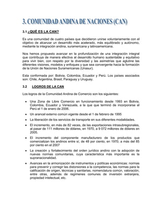 3.1 ¿QUÉ ES LA CAN?

Es una comunidad de cuatro países que decidieron unirse voluntariamente con el
objetivo de alcanzar un desarrollo más acelerado, más equilibrado y autónomo,
mediante la integración andina, suramericana y latinoamericana.

Nos hemos propuesto avanzar en la profundización de una integración integral
que contribuya de manera efectiva al desarrollo humano sustentable y equitativo
para vivir bien, con respeto por la diversidad y las asimetrías que aglutine las
diferentes visiones, modelos y enfoques y que sea convergente hacia la formación
de la Unión de Naciones Suramericanas (Unasur).

Esta conformada por: Bolivia, Colombia, Ecuador y Perú. Los países asociados
son: Chile, Argentina, Brasil, Paraguay y Uruguay.

3.2    LOGROS DE LA CAN

Los logros de la Comunidad Andina de Comercio son los siguientes:

      Una Zona de Libre Comercio en funcionamiento desde 1993 en Bolivia,
      Colombia, Ecuador y Venezuela, a la que que terminó de incorporarse el
      Perú el 1 de enero de 2006.
      Un arancel externo común vigente desde el 1 de febrero de 1995
      La liberación de los servicios de transporte en sus diferentes modalidades.
      El incremento, en más de 82 veces, de las exportaciones intrasubregionales,
      al pasar de 111 millones de dólares, en 1970, a 9 072 millones de dólares en
      2005.
      El incremento del componente manufacturero de los productos que
      comercializan los andinos entre sí, de 48 por ciento, en 1970, a más del 85
      por ciento en el 2007
      La creación y fortalecimiento del orden jurídico andino con la adopción de
      nuevas normas comunitarias, cuya característica más importante es la
      supranacionalidad.
      Avances en la armonización de instrumentos y políticas económicas: normas
      para prevenir y corregir las distorsiones a la competencia, las normas para la
      calificación de origen, técnicas y sanitarias, nomenclatura común, valoración,
      entre otras, además de regímenes comunes de inversión extranjera,
      propiedad intelectual, etc.
 
