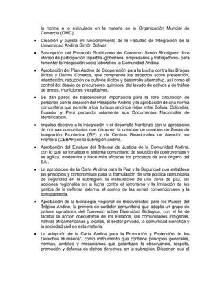 la norma a lo estipulado en la materia en la Organización Mundial de
Comercio (OMC).
Creación y puesta en funcionamiento de la Facultad de Integración de la
Universidad Andina Simón Bolívar.
Suscripción del Protocolo Sustitutorio del Convenio Simón Rodríguez, foro
idóneo de participación tripartita -gobiernos, empresarios y trabajadores- para
fomentar la integración socio-laboral en la Comunidad Andina.
Aprobación del Plan Andino de Cooperación para la Lucha contra las Drogas
Ilícitas y Delitos Conexos, que comprende los aspectos sobre prevención,
interdicción, reducción de cultivos ilícitos y desarrollo alternativo, así como el
control del desvío de precursores químicos, del lavado de activos y de tráfico
de armas, municiones y explosivos.
Se dan pasos de trascendental importancia para la libre circulación de
personas con la creación del Pasaporte Andino y la aprobación de una norma
comunitaria que permite a los turistas andinos viajar entre Bolivia, Colombia,
Ecuador y Perú portando solamente sus Documentos Nacionales de
Identificación.
Impulso decisivo a la integración y el desarrollo fronterizo con la aprobación
de normas comunitarias que disponen la creación de creación de Zonas de
Integración Fronteriza (ZIF) y de Centros Binacionales de Atención en
Frontera (CEBAF) en la subregión andina.
Aprobación del Estatuto del Tribunal de Justicia de la Comunidad Andina,
con lo que se fortalece el sistema comunitario de solución de controversias y
se agiliza, moderniza y hace más eficaces los procesos de este órgano del
SAI.
La aprobación de la Carta Andina para la Paz y la Seguridad que establece
los principios y compromisos para la formulación de una política comunitaria
de seguridad en la subregión, la instauración de una zona de paz, las
acciones regionales en la lucha contra el terrorismo y la limitación de los
gastos de la defensa externa, el control de las armas convencionales y la
transparencia.
Aprobación de la Estrategia Regional de Biodiversidad para los Países del
Trópico Andino, la primera de carácter comunitario que adopta un grupo de
países signatarios del Convenio sobre Diversidad Biológica, con el fin de
facilitar la acción concurrente de los Estados, las comunidades indígenas,
nativas afroamericanas y locales, el sector privado, la comunidad científica y
la sociedad civil en esta materia.
La adopción de la Carta Andina para la Promoción y Protección de los
Derechos Humanos", como instrumento que contiene principios generales,
normas, ámbitos y mecanismos que garantizan la observancia, respeto,
promoción y defensa de dichos derechos, en la subregión. Disponen que el
 