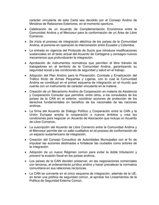 carácter vinculante de esta Carta sea decidido por el Consejo Andino de
Ministros de Relaciones Exteriores, en el momento oportuno.
Celebración de un Acuerdo de Complementación Económica entre la
Comunidad Andina y el Mercosur para la conformación de un Área de Libre
Comercio.
Se inicia el proceso de integración eléctrica de los países de la Comunidad
Andina, al ponerse en operación la interconexión entre Ecuador y Colombia.
La entrada en vigencia del Protocolo de Sucre que introduce modificaciones
sustanciales en el texto actual del Acuerdo de Cartagena y consagra nuevos
mecanismos que profundizarán la integración.
Aprobación de instrumentos normativos que permiten el libre tránsito de
trabajadores en el territorio de la Comunidad Andina, garantizando su
seguridad social y las condiciones de seguridad y salud en el trabajo.
Adopción del Plan Andino para la Prevención, Combate y Erradicación del
Tráfico Ilícito de Armas Pequeñas y Ligeras, con lo cual la Comunidad
Andina se constituyó en el primer esquema de integración en el mundo que
cuenta con un instrumento de carácter vinculante en la materia.
Creación de un Mecanismo Andino de Cooperación en materia de Asistencia
y Cooperación Consular que permitirá, entre otros, a los consulados de los
países de la CAN en el exterior, coordinar acciones de protección de los
derechos fundamentales en beneficio de los nacionales de las naciones
andinas.
La firma del Acuerdo de Diálogo Político y Cooperación entre la CAN y la
Unión Europea amplía la cooperación a nuevos ámbitos y crea las
condiciones para negociar un Acuerdo de Asociación que incluye un Acuerdo
de Libre Comercio.
La suscripción del Acuerdo de Libre Comercio entre la Comunidad Andina y
el Mercosur permite dar un salto cualitativo en el proceso de conformación de
un espacio sudamericano de integración.
Creación del Consejo Consultivo de Autoridades Municipales con el fin de
impulsar las acciones destinadas a fortalecer las ciudades como actores de
la integración.
Adopción de un nuevo Régimen común para evitar la doble tributación y
prevenir la evasión fiscal en los países andinos.
Los países de la CAN deciden preservar, en las negociaciones comerciales
con terceros, el ordenamiento jurídico andino y hacer prevalecer la normativa
comunitaria en sus relaciones recíprocas.
La CAN se convierte en el único esquema de integración, además de la UE,
en tener una política de seguridad común, al aprobar los Lineamientos de la
Política de Seguridad Externa Común.
 