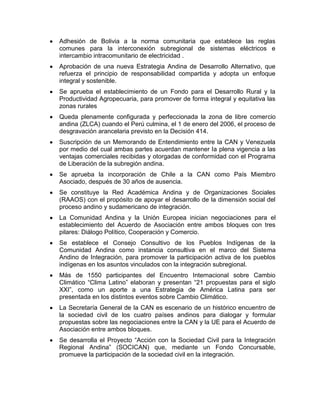 Adhesión de Bolivia a la norma comunitaria que establece las reglas
comunes para la interconexión subregional de sistemas eléctricos e
intercambio intracomunitario de electricidad .
Aprobación de una nueva Estrategia Andina de Desarrollo Alternativo, que
refuerza el principio de responsabilidad compartida y adopta un enfoque
integral y sostenible.
Se aprueba el establecimiento de un Fondo para el Desarrollo Rural y la
Productividad Agropecuaria, para promover de forma integral y equitativa las
zonas rurales
Queda plenamente configurada y perfeccionada la zona de libre comercio
andina (ZLCA) cuando el Perú culmina, el 1 de enero del 2006, el proceso de
desgravación arancelaria previsto en la Decisión 414.
Suscripción de un Memorando de Entendimiento entre la CAN y Venezuela
por medio del cual ambas partes acuerdan mantener la plena vigencia a las
ventajas comerciales recibidas y otorgadas de conformidad con el Programa
de Liberación de la subregión andina.
Se aprueba la incorporación de Chile a la CAN como País Miembro
Asociado, después de 30 años de ausencia.
Se constituye la Red Académica Andina y de Organizaciones Sociales
(RAAOS) con el propósito de apoyar el desarrollo de la dimensión social del
proceso andino y sudamericano de integración.
La Comunidad Andina y la Unión Europea inician negociaciones para el
establecimiento del Acuerdo de Asociación entre ambos bloques con tres
pilares: Diálogo Político, Cooperación y Comercio.
Se establece el Consejo Consultivo de los Pueblos Indígenas de la
Comunidad Andina como instancia consultiva en el marco del Sistema
Andino de Integración, para promover la participación activa de los pueblos
indígenas en los asuntos vinculados con la integración subregional.
Más de 1550 participantes del Encuentro Internacional sobre Cambio
Climático ―Clima Latino‖ elaboran y presentan ―21 propuestas para el siglo
XXI‖, como un aporte a una Estrategia de América Latina para ser
presentada en los distintos eventos sobre Cambio Climático.
La Secretaría General de la CAN es escenario de un histórico encuentro de
la sociedad civil de los cuatro países andinos para dialogar y formular
propuestas sobre las negociaciones entre la CAN y la UE para el Acuerdo de
Asociación entre ambos bloques.
Se desarrolla el Proyecto ―Acción con la Sociedad Civil para la Integración
Regional Andina‖ (SOCICAN) que, mediante un Fondo Concursable,
promueve la participación de la sociedad civil en la integración.
 