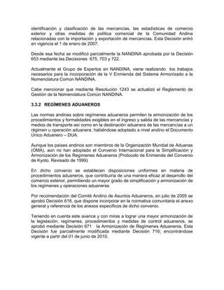 identificación y clasificación de las mercancías, las estadísticas de comercio
exterior y otras medidas de política comercial de la Comunidad Andina
relacionadas con la importación y exportación de mercancías. Esta Decisión entró
en vigencia el 1 de enero de 2007.

Desde esa fecha se modificó parcialmente la NANDINA aprobada por la Decisión
653 mediante las Decisiones 675, 703 y 722.

Actualmente el Grupo de Expertos en NANDINA, viene realizando los trabajos
necesarios para la incorporación de la V Enmienda del Sistema Armonizado a la
Nomenclatura Común NANDINA.

Cabe mencionar que mediante Resolución 1243 se actualizó el Reglamento de
Gestión de la Nomenclatura Común NANDINA.

3.3.2 REGÍMENES ADUANEROS

Las normas andinas sobre regímenes aduaneros permiten la armonización de los
procedimientos y formalidades exigibles en el ingreso y salida de las mercancías y
medios de transporte así como en la destinación aduanera de las mercancías a un
régimen u operación aduanera, habiéndose adoptado a nivel andino el Documento
Único Aduanero – DUA.

Aunque los países andinos son miembros de la Organización Mundial de Aduanas
(OMA), aún no han adoptado el Convenio Internacional para la Simplificación y
Armonización de los Regímenes Aduaneros (Protocolo de Enmienda del Convenio
de Kyoto, Revisado de 1999)

En dicho convenio se establecen disposiciones uniformes en materia de
procedimientos aduaneros, que contribuiría de una manera eficaz al desarrollo del
comercio exterior, permitiendo un mayor grado de simplificación y armonización de
los regímenes y operaciones aduaneras

Por recomendación del Comité Andino de Asuntos Aduaneros, en julio de 2005 se
aprobó Decisión 618, que dispone incorporar en la normativa comunitaria el anexo
general y referencia de los anexos específicos de dicho convenio.

Teniendo en cuenta este avance y con miras a lograr una mayor armonización de
la legislación, regímenes, procedimientos y medidas de control aduaneros, se
aprobó mediante Decisión 671 la Armonización de Regímenes Aduaneros. Esta
Decisión fue parcialmente modificada mediante Decisión 716; encontrándose
vigente a partir del 01 de junio de 2010.
 