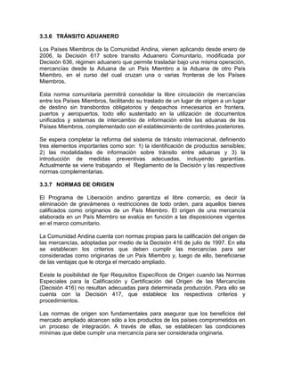 3.3.6 TRÁNSITO ADUANERO

Los Países Miembros de la Comunidad Andina, vienen aplicando desde enero de
2006, la Decisión 617 sobre transito Aduanero Comunitario, modificada por
Decisión 636, régimen aduanero que permite trasladar bajo una misma operación,
mercancías desde la Aduana de un País Miembro a la Aduana de otro País
Miembro, en el curso del cual cruzan una o varias fronteras de los Países
Miembros.

Esta norma comunitaria permitirá consolidar la libre circulación de mercancías
entre los Países Miembros, facilitando su traslado de un lugar de origen a un lugar
de destino sin transbordos obligatorios y despachos innecesarios en frontera,
puertos y aeropuertos, todo ello sustentado en la utilización de documentos
unificados y sistemas de intercambio de información entre las aduanas de los
Países Miembros, complementado con el establecimiento de controles posteriores.

Se espera completar la reforma del sistema de tránsito internacional, definiendo
tres elementos importantes como son: 1) la identificación de productos sensibles;
2) las modalidades de información sobre tránsito entre aduanas y 3) la
introducción de medidas preventivas adecuadas, incluyendo garantías.
Actualmente se viene trabajando el Reglamento de la Decisión y las respectivas
normas complementarias.

3.3.7 NORMAS DE ORIGEN

El Programa de Liberación andino garantiza el libre comercio, es decir la
eliminación de gravámenes o restricciones de todo orden, para aquellos bienes
calificados como originarios de un País Miembro. El origen de una mercancía
elaborada en un País Miembro se evalúa en función a las disposiciones vigentes
en el marco comunitario.

La Comunidad Andina cuenta con normas propias para la calificación del origen de
las mercancías, adoptadas por medio de la Decisión 416 de julio de 1997. En ella
se establecen los criterios que deben cumplir las mercancías para ser
consideradas como originarias de un País Miembro y, luego de ello, beneficiarse
de las ventajas que le otorga el mercado ampliado.

Existe la posibilidad de fijar Requisitos Específicos de Origen cuando las Normas
Especiales para la Calificación y Certificación del Origen de las Mercancías
(Decisión 416) no resultan adecuadas para determinada producción. Para ello se
cuenta con la Decisión 417, que establece los respectivos criterios y
procedimientos.

Las normas de origen son fundamentales para asegurar que los beneficios del
mercado ampliado alcancen sólo a los productos de los países comprometidos en
un proceso de integración. A través de ellas, se establecen las condiciones
mínimas que debe cumplir una mercancía para ser considerada originaria.
 