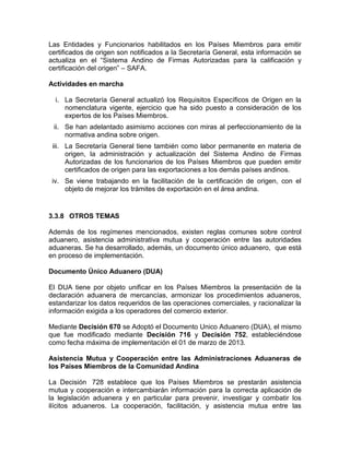 Las Entidades y Funcionarios habilitados en los Países Miembros para emitir
certificados de origen son notificados a la Secretaría General, esta información se
actualiza en el ―Sistema Andino de Firmas Autorizadas para la calificación y
certificación del origen‖ – SAFA.

Actividades en marcha

  i. La Secretaría General actualizó los Requisitos Específicos de Origen en la
     nomenclatura vigente, ejercicio que ha sido puesto a consideración de los
     expertos de los Países Miembros.
 ii. Se han adelantado asimismo acciones con miras al perfeccionamiento de la
     normativa andina sobre origen.
 iii. La Secretaría General tiene también como labor permanente en materia de
      origen, la administración y actualización del Sistema Andino de Firmas
      Autorizadas de los funcionarios de los Países Miembros que pueden emitir
      certificados de origen para las exportaciones a los demás países andinos.
 iv. Se viene trabajando en la facilitación de la certificación de origen, con el
     objeto de mejorar los trámites de exportación en el área andina.


3.3.8 OTROS TEMAS

Además de los regímenes mencionados, existen reglas comunes sobre control
aduanero, asistencia administrativa mutua y cooperación entre las autoridades
aduaneras. Se ha desarrollado, además, un documento único aduanero, que está
en proceso de implementación.

Documento Único Aduanero (DUA)

El DUA tiene por objeto unificar en los Países Miembros la presentación de la
declaración aduanera de mercancías, armonizar los procedimientos aduaneros,
estandarizar los datos requeridos de las operaciones comerciales, y racionalizar la
información exigida a los operadores del comercio exterior.

Mediante Decisión 670 se Adoptó el Documento Unico Aduanero (DUA), el mismo
que fue modificado mediante Decisión 716 y Decisión 752, estableciéndose
como fecha máxima de implementación el 01 de marzo de 2013.

Asistencia Mutua y Cooperación entre las Administraciones Aduaneras de
los Países Miembros de la Comunidad Andina

La Decisión 728 establece que los Países Miembros se prestarán asistencia
mutua y cooperación e intercambiarán información para la correcta aplicación de
la legislación aduanera y en particular para prevenir, investigar y combatir los
ilícitos aduaneros. La cooperación, facilitación, y asistencia mutua entre las
 