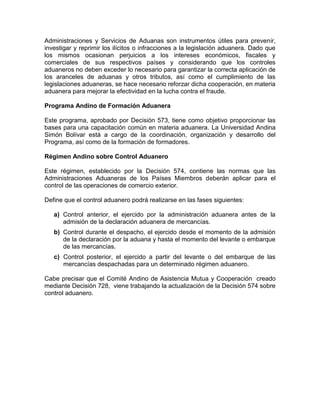 Administraciones y Servicios de Aduanas son instrumentos útiles para prevenir,
investigar y reprimir los ilícitos o infracciones a la legislación aduanera. Dado que
los mismos ocasionan perjuicios a los intereses económicos, fiscales y
comerciales de sus respectivos países y considerando que los controles
aduaneros no deben exceder lo necesario para garantizar la correcta aplicación de
los aranceles de aduanas y otros tributos, así como el cumplimiento de las
legislaciones aduaneras, se hace necesario reforzar dicha cooperación, en materia
aduanera para mejorar la efectividad en la lucha contra el fraude.

Programa Andino de Formación Aduanera

Este programa, aprobado por Decisión 573, tiene como objetivo proporcionar las
bases para una capacitación común en materia aduanera. La Universidad Andina
Simón Bolívar está a cargo de la coordinación, organización y desarrollo del
Programa, así como de la formación de formadores.

Régimen Andino sobre Control Aduanero

Este régimen, establecido por la Decisión 574, contiene las normas que las
Administraciones Aduaneras de los Países Miembros deberán aplicar para el
control de las operaciones de comercio exterior.

Define que el control aduanero podrá realizarse en las fases siguientes:

   a) Control anterior, el ejercido por la administración aduanera antes de la
      admisión de la declaración aduanera de mercancías.
   b) Control durante el despacho, el ejercido desde el momento de la admisión
      de la declaración por la aduana y hasta el momento del levante o embarque
      de las mercancías.
   c) Control posterior, el ejercido a partir del levante o del embarque de las
      mercancías despachadas para un determinado régimen aduanero.

Cabe precisar que el Comité Andino de Asistencia Mutua y Cooperación creado
mediante Decisión 728, viene trabajando la actualización de la Decisión 574 sobre
control aduanero.
 