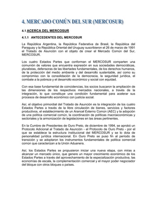 4.1 ACERCA DEL MERCOSUR

4.1.1 ANTECEDENTES DEL MERCOSUR

La República Argentina, la República Federativa de Brasil, la República del
Paraguay y la República Oriental del Uruguay suscribieron el 26 de marzo de 1991
el Tratado de Asunción con el objeto de crear el Mercado Común del Sur,
MERCOSUR.

Los cuatro Estados Partes que conforman el MERCOSUR comparten una
comunión de valores que encuentra expresión en sus sociedades democráticas,
pluralistas, defensoras de las libertades fundamentales, de los derechos humanos,
de la protección del medio ambiente y del desarrollo sustentable, así como su
compromiso con la consolidación de la democracia, la seguridad jurídica, el
combate a la pobreza y el desarrollo económico y social con equidad.

Con esa base fundamental de coincidencias, los socios buscaron la ampliación de
las dimensiones de los respectivos mercados nacionales, a través de la
integración, lo que constituye una condición fundamental para acelerar sus
procesos de desarrollo económico con justicia social.

Así, el objetivo primordial del Tratado de Asunción es la integración de los cuatro
Estados Partes a través de la libre circulación de bienes, servicios y factores
productivos, el establecimiento de un Arancel Externo Común (AEC) y la adopción
de una política comercial común, la coordinación de políticas macroeconómicas y
sectoriales y la armonización de legislaciones en las áreas pertinentes.

En la Cumbre de Presidentes de Ouro Preto, de diciembre de 1994, se aprobó un
Protocolo Adicional al Tratado de Asunción - el Protocolo de Ouro Preto - por el
que se establece la estructura institucional del MERCOSUR y se lo dota de
personalidad jurídica internacional. En Ouro Preto se puso fin al período de
transición y se adoptaron los instrumentos fundamentales de política comercial
común que caracterizan a la Unión Aduanera.

Así, los Estados Partes se propusieron iniciar una nueva etapa, con miras a
alcanzar un mercado único, que genere un mayor crecimiento económico de los
Estados Partes a través del aprovechamiento de la especialización productiva, las
economías de escala, la complementación comercial y el mayor poder negociador
del bloque con otros bloques o países.
 