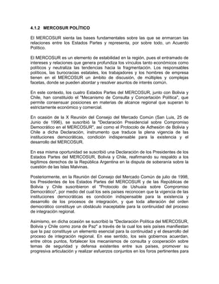 4.1.2 MERCOSUR POLÍTICO

El MERCOSUR sienta las bases fundamentales sobre las que se enmarcan las
relaciones entre los Estados Partes y representa, por sobre todo, un Acuerdo
Político.

El MERCOSUR es un elemento de estabilidad en la región, pues el entramado de
intereses y relaciones que genera profundiza los vínculos tanto económicos como
políticos y neutraliza las tendencias hacia la fragmentación. Los responsables
políticos, las burocracias estatales, los trabajadores y los hombres de empresa
tienen en el MERCOSUR un ámbito de discusión, de múltiples y complejas
facetas, donde se pueden abordar y resolver asuntos de interés común.

En este contexto, los cuatro Estados Partes del MERCOSUR, junto con Bolivia y
Chile, han constituido el "Mecanismo de Consulta y Concertación Política", que
permite consensuar posiciones en materias de alcance regional que superan lo
estrictamente económico y comercial.

En ocasión de la X Reunión del Consejo del Mercado Común (San Luis, 25 de
Junio de 1996), se suscribió la "Declaración Presidencial sobre Compromiso
Democrático en el MERCOSUR", así como el Protocolo de Adhesión de Bolivia y
Chile a dicha Declaración, instrumento que traduce la plena vigencia de las
instituciones democráticas, condición indispensable para la existencia y el
desarrollo del MERCOSUR.

En esa misma oportunidad se suscribió una Declaración de los Presidentes de los
Estados Partes del MERCOSUR, Bolivia y Chile, reafirmando su respaldo a los
legítimos derechos de la República Argentina en la disputa de soberanía sobre la
cuestión de las Islas Malvinas.

Posteriormente, en la Reunión del Consejo del Mercado Común de julio de 1998,
los Presidentes de los Estados Partes del MERCOSUR y de las Repúblicas de
Bolivia y Chile suscribieron el "Protocolo de Ushuaia sobre Compromiso
Democrático", por medio del cual los seis países reconocen que la vigencia de las
instituciones democráticas es condición indispensable para la existencia y
desarrollo de los procesos de integración, y que toda alteración del orden
democrático constituye un obstáculo inaceptable para la continuidad del proceso
de integración regional.

Asimismo, en dicha ocasión se suscribió la "Declaración Política del MERCOSUR,
Bolivia y Chile como zona de Paz" a través de la cual los seis países manifiestan
que la paz constituye un elemento esencial para la continuidad y el desarrollo del
proceso de integración regional. En ese sentido, los seis gobiernos acuerdan,
entre otros puntos, fortalecer los mecanismos de consulta y cooperación sobre
temas de seguridad y defensa existentes entre sus países, promover su
progresiva articulación y realizar esfuerzos conjuntos en los foros pertinentes para
 