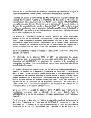 avanzar en la consolidación de acuerdos internacionales orientados a lograr el
objetivo del desarme nuclear y la no proliferación en todos sus aspectos.

Teniendo en cuenta el compromiso del MERCOSUR con la profundización del
proceso de integración regional y la importancia de desarrollar e intensificar las
relaciones con los países miembros de la ALADI con los cuales el MERCOSUR ha
suscripto Acuerdos de Libre Comercio para la consecución de aquel objetivo, el
Consejo del Mercado Común aprobó la Decisión CMC Nº 18/04, mediante la cual
se fijan las condiciones para la asociación de los Países Miembros de la ALADI al
MERCOSUR y se reglamenta su participación en las reuniones de los órganos de
la estructura institucional del bloque.

De acuerdo a lo establecido en la mencionada Decisión, los países interesados
deberán adherir al "Protocolo de Ushuaia sobre Compromiso Democrático en el
MERCOSUR, la República de Bolivia y la República de Chile", y a la "Declaración
Presidencial sobre Compromiso Democrático en el MERCOSUR". Asimismo,
podrán participar, en calidad de invitados, en las reuniones de los órganos de la
estructura institucional del MERCOSUR para tratar temas de interés común.

En la actualidad los Estados Asociados al MERCOSUR son Bolivia, Chile, Perú,
Ecuador y Colombia.

Por intermedio de la Decisión CMC Nº 28/04 se establecen las pautas
orientadoras para la negociación de Acuerdos celebrados con los Estados
Asociados del MERCOSUR, en particular con relación a la modalidad de
suscripción, entrada en vigencia, solución de controversias y eventual adhesión de
otros Estados Asociados.

Un aspecto de particular relevancia en los últimos años es el relacionado con la
solicitud de ingreso de la República Bolivariana de Venezuela como miembro
pleno al MERCOSUR. Dicha solicitud se enmarca en lo establecido por el artículo
20 del Tratado de Asunción, mediante el cual se admite la adhesión de los demás
países miembros de la Asociación Latinoamericana de Integración (ALADI) al
bloque. En ese sentido, los Estados Partes del MERCOSUR han reafirmado la
importancia de la adhesión de la República Bolivariana de Venezuela al
MERCOSUR para la consolidación del proceso de integración de América del Sur
en el contexto de la integración latinoamericana.

En el año 2005 se aprobó la Decisión CMC Nº 28/05, que reglamenta las
condiciones necesarias para la adhesión de un nuevo Estado Parte al
MERCOSUR, a la luz de los objetivos y principios establecidos en el Tratado de
Asunción.

En dicho marco, el 4 de julio de 2006 se aprobó el Protocolo de Adhesión de la
República Bolivariana de Venezuela al MERCOSUR, mediante el cual se
establecen las condiciones y los plazos previstos para la plena incorporación de
Venezuela al bloque. En conformidad con lo establecido en el Protocolo, la
 