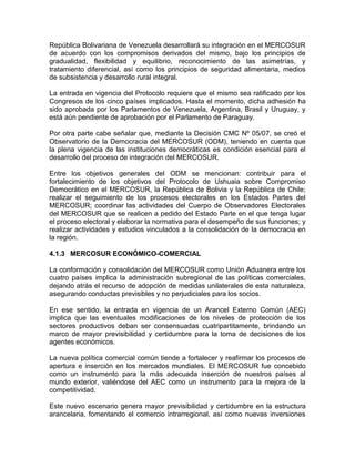 República Bolivariana de Venezuela desarrollará su integración en el MERCOSUR
de acuerdo con los compromisos derivados del mismo, bajo los principios de
gradualidad, flexibilidad y equilibrio, reconocimiento de las asimetrías, y
tratamiento diferencial, así como los principios de seguridad alimentaria, medios
de subsistencia y desarrollo rural integral.

La entrada en vigencia del Protocolo requiere que el mismo sea ratificado por los
Congresos de los cinco países implicados. Hasta el momento, dicha adhesión ha
sido aprobada por los Parlamentos de Venezuela, Argentina, Brasil y Uruguay, y
está aún pendiente de aprobación por el Parlamento de Paraguay.

Por otra parte cabe señalar que, mediante la Decisión CMC Nº 05/07, se creó el
Observatorio de la Democracia del MERCOSUR (ODM), teniendo en cuenta que
la plena vigencia de las instituciones democráticas es condición esencial para el
desarrollo del proceso de integración del MERCOSUR.

Entre los objetivos generales del ODM se mencionan: contribuir para el
fortalecimiento de los objetivos del Protocolo de Ushuaia sobre Compromiso
Democrático en el MERCOSUR, la República de Bolivia y la República de Chile;
realizar el seguimiento de los procesos electorales en los Estados Partes del
MERCOSUR; coordinar las actividades del Cuerpo de Observadores Electorales
del MERCOSUR que se realicen a pedido del Estado Parte en el que tenga lugar
el proceso electoral y elaborar la normativa para el desempeño de sus funciones; y
realizar actividades y estudios vinculados a la consolidación de la democracia en
la región.

4.1.3 MERCOSUR ECONÓMICO-COMERCIAL

La conformación y consolidación del MERCOSUR como Unión Aduanera entre los
cuatro países implica la administración subregional de las políticas comerciales,
dejando atrás el recurso de adopción de medidas unilaterales de esta naturaleza,
asegurando conductas previsibles y no perjudiciales para los socios.

En ese sentido, la entrada en vigencia de un Arancel Externo Común (AEC)
implica que las eventuales modificaciones de los niveles de protección de los
sectores productivos deban ser consensuadas cuatripartitamente, brindando un
marco de mayor previsibilidad y certidumbre para la toma de decisiones de los
agentes económicos.

La nueva política comercial común tiende a fortalecer y reafirmar los procesos de
apertura e inserción en los mercados mundiales. El MERCOSUR fue concebido
como un instrumento para la más adecuada inserción de nuestros países al
mundo exterior, valiéndose del AEC como un instrumento para la mejora de la
competitividad.

Este nuevo escenario genera mayor previsibilidad y certidumbre en la estructura
arancelaria, fomentando el comercio intrarregional, así como nuevas inversiones
 