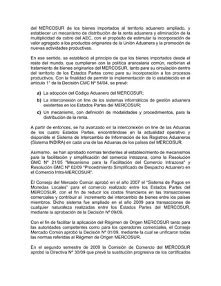 del MERCOSUR de los bienes importados al territorio aduanero ampliado, y
establecer un mecanismo de distribución de la renta aduanera y eliminación de la
multiplicidad de cobro del AEC, con el propósito de estimular la incorporación de
valor agregado a los productos originarios de la Unión Aduanera y la promoción de
nuevas actividades productivas.

En ese sentido, se estableció el principio de que los bienes importados desde el
resto del mundo, que cumplieran con la política arancelaria común, recibirían el
tratamiento de bienes originarios del MERCOSUR, tanto para su circulación dentro
del territorio de los Estados Partes como para su incorporación a los procesos
productivos. Con la finalidad de permitir la implementación de lo establecido en el
artículo 1° de la Decisión CMC Nº 54/04, se prevé:

   a) La adopción del Código Aduanero del MERCOSUR;
   b) La interconexión on line de los sistemas informáticos de gestión aduanera
      existentes en los Estados Partes del MERCOSUR;
   c) Un mecanismo, con definición de modalidades y procedimientos, para la
      distribución de la renta.

A partir de entonces, se ha avanzado en la interconexión on line de las Aduanas
de los cuatro Estados Partes, encontrándose en la actualidad operativo y
disponible el Sistema de Intercambio de Información de los Registros Aduaneros
(Sistema INDIRA) en cada una de las Aduanas de los países del MERCOSUR.

Asimismo, se han aprobado normas tendientes al establecimiento de mecanismos
para la facilitación y simplificación del comercio intrazona, como la Resolución
GMC Nº 21/05 "Mecanismo para la Facilitación del Comercio Intrazona" y
Resolución GMC Nº 02/09 "Procedimiento Simplificado de Despacho Aduanero en
el Comercio Intra-MERCOSUR".

El Consejo del Mercado Común aprobó en el año 2007 el ―Sistema de Pagos en
Monedas Locales‖ para el comercio realizado entre los Estados Partes del
MERCOSUR, con el fin de reducir los costos financieros en las transacciones
comerciales y contribuir al incremento del intercambio de bienes entre los países
miembros. Dicho sistema fue ampliado en el año 2009 para transacciones de
cualquier naturaleza realizadas entre los Estados Partes del MERCOSUR,
mediante la aprobación de la Decisión Nº 09/09.

Con el fin de facilitar la aplicación del Régimen de Origen MERCOSUR tanto para
las autoridades competentes como para los operadores comerciales, el Consejo
Mercado Común aprobó la Decisión Nº 01/09, mediante la cual se unificaron todas
las normas referidas al Régimen de Origen MERCOSUR.

En el segundo semestre de 2009 la Comisión de Comercio del MERCOSUR
aprobó la Directiva Nº 30/09 que prevé la sustitución progresiva de los certificados
 
