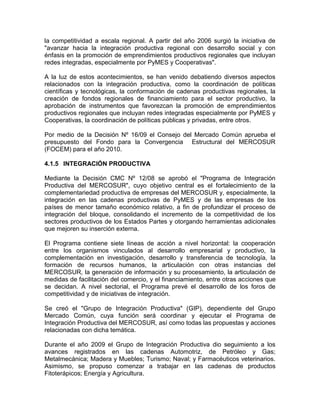 la competitividad a escala regional. A partir del año 2006 surgió la iniciativa de
"avanzar hacia la integración productiva regional con desarrollo social y con
énfasis en la promoción de emprendimientos productivos regionales que incluyan
redes integradas, especialmente por PyMES y Cooperativas".

A la luz de estos acontecimientos, se han venido debatiendo diversos aspectos
relacionados con la integración productiva, como la coordinación de políticas
científicas y tecnológicas, la conformación de cadenas productivas regionales, la
creación de fondos regionales de financiamiento para el sector productivo, la
aprobación de instrumentos que favorezcan la promoción de emprendimientos
productivos regionales que incluyan redes integradas especialmente por PyMES y
Cooperativas, la coordinación de políticas públicas y privadas, entre otros.

Por medio de la Decisión Nº 16/09 el Consejo del Mercado Común aprueba el
presupuesto del Fondo para la Convergencia Estructural del MERCOSUR
(FOCEM) para el año 2010.

4.1.5 INTEGRACIÓN PRODUCTIVA

Mediante la Decisión CMC Nº 12/08 se aprobó el "Programa de Integración
Productiva del MERCOSUR", cuyo objetivo central es el fortalecimiento de la
complementariedad productiva de empresas del MERCOSUR y, especialmente, la
integración en las cadenas productivas de PyMES y de las empresas de los
países de menor tamaño económico relativo, a fin de profundizar el proceso de
integración del bloque, consolidando el incremento de la competitividad de los
sectores productivos de los Estados Partes y otorgando herramientas adicionales
que mejoren su inserción externa.

El Programa contiene siete líneas de acción a nivel horizontal: la cooperación
entre los organismos vinculados al desarrollo empresarial y productivo, la
complementación en investigación, desarrollo y transferencia de tecnología, la
formación de recursos humanos, la articulación con otras instancias del
MERCOSUR, la generación de información y su procesamiento, la articulación de
medidas de facilitación del comercio, y el financiamiento, entre otras acciones que
se decidan. A nivel sectorial, el Programa prevé el desarrollo de los foros de
competitividad y de iniciativas de integración.

Se creó el "Grupo de Integración Productiva" (GIP), dependiente del Grupo
Mercado Común, cuya función será coordinar y ejecutar el Programa de
Integración Productiva del MERCOSUR, así como todas las propuestas y acciones
relacionadas con dicha temática.

Durante el año 2009 el Grupo de Integración Productiva dio seguimiento a los
avances registrados en las cadenas Automotriz, de Petróleo y Gas;
Metalmecánica; Madera y Muebles; Turismo; Naval; y Farmacéuticos veterinarios.
Asimismo, se propuso comenzar a trabajar en las cadenas de productos
Fitoterápicos; Energía y Agricultura.
 