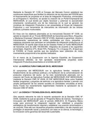 Mediante la Decisión Nº 11/09 el Consejo del Mercado Común estableció las
condiciones específicas que facilitan la utilización de los recursos del FOCEM para
el financiamiento de proyectos en el área de Integración Productiva, enmarcados
en el Programa II. Asimismo, se aprobó la creación de un Portal Empresarial del
MERCOSUR, el cual tendrá por objeto favorecer y potenciar la asociatividad
empresarial, constituyendo una de las instancias en la cual se generen las
iniciativas de Integración Productiva a ser presentadas al Grupo de Integración
Productiva y una herramienta de intercambio de información de los actores
públicos y privados involucrados.

En línea con los objetivos plasmados en la mencionada Decisión Nº 12/08, se
aprobó la creación de un "Fondo MERCOSUR de Garantías para Micro, Pequeñas
y Medianas Empresas" (Decisión CMC Nº 41/08), destinado a garantizar, directa o
indirectamente, operaciones de crédito contratadas por micro, pequeñas y
medianas empresas que participen en actividades de integración productiva en el
MERCOSUR. El aporte total inicial de los Estados Partes al Fondo MERCOSUR
de Garantías será de US$ 100.000.000, integrados de acuerdo a los siguientes
porcentajes: Argentina 27%, Brasil 70%, Paraguay 1% y Uruguay 2%. Al igual que
el FOCEM, el Fondo permite que los beneficios sean obtenidos de modo
inversamente proporcional a los aportes realizados.

En el marco de la Cooperación con la Agencia Española de Cooperación
Internacional (AECID), se han aprobado recientemente proyectos sobre
Integración Productiva presentados en el ámbito del GIP.

4.1.6 LA AGRICULTURA FAMILIAR EN EL MERCOSUR

El compromiso del MERCOSUR con la agricultura familiar, mediante el
fortalecimiento de las políticas públicas y la facilitación de la comercialización de
productos originarios del sector, se ha visto recientemente plasmado con la
creación del Fondo de Agricultura Familiar del MERCOSUR (FAF MERCOSUR),
mediante la Decisión CMC Nº 45/08. El FAF MERCOSUR tiene como finalidad
facilitar programas y proyectos de estímulo a la agricultura familiar y permitir una
amplia participación de los actores sociales en actividades vinculadas al tema.
Dicho Fondo fue recientemente reglamentado mediante la aprobación de la
Decisión CMC Nº 06/09.

4.1.7 LA CIENCIA Y TECNOLOGÍA EN EL MERCOSUR

Otro aspecto relevante ha sido la reciente aprobación de la Decisión CMC Nº
03/08, mediante la cual se aprueba el "Programa Marco de Ciencia, Tecnología e
Innovación del MERCOSUR" para el período 2008-2012. El Programa Marco
surge para promover la integración regional, dar visibilidad a proyectos
estratégicos de transformación regional y establecer una posición armonizadora y
de conjunto. Para ello son necesarios proyectos sostenibles y de alto impacto que
privilegien el desarrollo social y productivo con base en la ciencia, la tecnología y
la innovación como garantías del desarrollo sustentable.
 