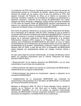 La constitución del TPR marca un importante avance en el sistema de solución de
controversias previsto en el Protocolo de Brasilia, sistema que carecía de una
instancia de revisión de sus laudos, como la que hoy conforma el TPR. Otro
aspecto innovador del Protocolo de Olivos es el relativo al mecanismo de
opiniones consultivas, instituido con la finalidad de contribuir a la interpretación y
aplicación correctas y uniformes de las normas del MERCOSUR, aún cuando
carezcan de efecto vinculante y obligatorio. Podrán solicitar opiniones consultivas
al TPR todos los Estados Partes del MERCOSUR actuando conjuntamente, los
órganos con capacidad decisoria del MERCOSUR, los Tribunales Superiores de
Justicia de los Estados Partes y el Parlamento del MERCOSUR.

Otro hecho de particular relevancia en el avance jurídico-institucional del bloque,
fue la aprobación de la Decisión CMC Nº 23/05, mediante la cual se aprobó la
suscripción del Protocolo Constitutivo del Parlamento del MERCOSUR. A partir de
entonces, comienza a funcionar el Parlamento del MERCOSUR como un nuevo
órgano de la estructura institucional del bloque, sustituyendo a la Comisión
Parlamentaria Conjunta (CPC) creada en el Protocolo de Ouro Preto. Cabe
destacar que el Parlamento del MERCOSUR ha sido creado, no como un órgano
de representación de los Parlamentos de los Estados Partes, sino como órgano de
representación de los pueblos, independiente y autónomo. Según lo previsto en la
Decisión CMC Nº 23/05, a partir del año 2014, el Parlamento del MERCOSUR
estará integrado por representantes electos por sufragio universal, directo y
secreto.

En esta nueva etapa de avances institucionales, el Consejo del Mercado Común
definió los siguientes lineamientos para la reforma institucional del bloque
(Decisión CMC Nº 56/07):

• Reestructuración de los órganos decisorios del MERCOSUR y de sus foros
subordinados, lo que incluye sus competencias.

• Perfeccionamiento del sistema de solución de controversias del MERCOSUR y
fortalecimiento de sus órganos institucionales.

• Perfeccionamiento del sistema de incorporación, vigencia y aplicación de la
normativa del MERCOSUR.

• Establecimiento de un presupuesto MERCOSUR que contemple los
requerimientos presupuestarios de la Secretaría del MERCOSUR y la Secretaría
del Tribunal Permanente de Revisión.

Mediante la Resolución GMC Nº 06/10 el Grupo Mercado Común aprobó la
creación de la "Reunión de Alto Nivel para el Análisis Institucional del
MERCOSUR" (RANAIM), con el fin de analizar los aspectos institucionales
centrales del MERCOSUR y formular propuestas tendientes a la profundización
del proceso de integración y al fortalecimiento de sus instituciones.
 