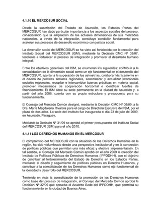 4.1.10 EL MERCOSUR SOCIAL

Desde la suscripción del Tratado de Asunción, los Estados Partes del
MERCOSUR han dado particular importancia a los aspectos sociales del proceso,
considerando que la ampliación de las actuales dimensiones de sus mercados
nacionales, a través de la integración, constituye condición fundamental para
acelerar sus procesos de desarrollo económico con justicia social.

La dimensión social del MERCOSUR se ha visto así fortalecida por la creación del
Instituto Social del MERCOSUR (ISM), mediante la Decisión CMC Nº 03/07,
tendiente a fortalecer el proceso de integración y promover el desarrollo humano
integral.

Entre los objetivos generales del ISM, se enumeran los siguientes: contribuir a la
consolidación de la dimensión social como un eje fundamental en el desarrollo del
MERCOSUR, aportar a la superación de las asimetrías, colaborar técnicamente en
el diseño de políticas sociales regionales, sistematizar y actualizar indicadores
sociales regionales, recopilar e intercambiar buenas prácticas en materia social,
promover mecanismos de cooperación horizontal e identificar fuentes de
financiamiento. El ISM tiene su sede permanente en la ciudad de Asunción y, a
partir del año 2008, cuenta con su propia estructura y presupuesto para su
funcionamiento.

El Consejo del Mercado Común designó, mediante la Decisión CMC Nº 08/09, a la
Dra. María Magdalena Rivarola para el cargo de Directora Ejecutiva del ISM, por el
plazo de dos años. La sede del Instituto fue inaugurada el día 23 de julio de 2009,
en Asunción, Paraguay.

Mediante la Decisión Nº 31/09 se aprobó el primer presupuesto del Instituto Social
del MERCOSUR (ISM) para el año 2010.

4.1.11 LOS DERECHOS HUMANOS EN EL MERCOSUR

El compromiso del MERCOSUR con la situación de los Derechos Humanos en la
región, ha sido vislumbrado desde una perspectiva institucional y en la concreción
de políticas públicas que permitan una más eficaz y efectiva implementación. En
tal sentido, el Consejo del Mercado Común aprobó en el año 2009 la creación del
Instituto de Políticas Públicas de Derechos Humanos (IPPDDHH), con el objetivo
de contribuir al fortalecimiento del Estado de Derecho en los Estados Partes,
mediante el diseño y seguimiento de políticas públicas en Derecho Humanos, y
contribuir a la consolidación de los Derechos Humanos como eje fundamental de
la identidad y desarrollo del MERCOSUR.

Teniendo en vista la consolidación de la promoción de los Derechos Humanos
como base del proceso de integración, el Consejo del Mercado Común aprobó la
Decisión Nº 32/09 que aprueba el Acuerdo Sede del IPPDDHH, que permitirá su
funcionamiento en la ciudad de Buenos Aires.
 