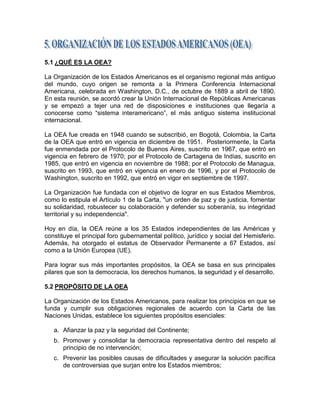 5.1 ¿QUÉ ES LA OEA?

La Organización de los Estados Americanos es el organismo regional más antiguo
del mundo, cuyo origen se remonta a la Primera Conferencia Internacional
Americana, celebrada en Washington, D.C., de octubre de 1889 a abril de 1890.
En esta reunión, se acordó crear la Unión Internacional de Repúblicas Americanas
y se empezó a tejer una red de disposiciones e instituciones que llegaría a
conocerse como ―sistema interamericano‖, el más antiguo sistema institucional
internacional.

La OEA fue creada en 1948 cuando se subscribió, en Bogotá, Colombia, la Carta
de la OEA que entró en vigencia en diciembre de 1951. Posteriormente, la Carta
fue enmendada por el Protocolo de Buenos Aires, suscrito en 1967, que entró en
vigencia en febrero de 1970; por el Protocolo de Cartagena de Indias, suscrito en
1985, que entró en vigencia en noviembre de 1988; por el Protocolo de Managua,
suscrito en 1993, que entró en vigencia en enero de 1996, y por el Protocolo de
Washington, suscrito en 1992, que entró en vigor en septiembre de 1997.

La Organización fue fundada con el objetivo de lograr en sus Estados Miembros,
como lo estipula el Artículo 1 de la Carta, "un orden de paz y de justicia, fomentar
su solidaridad, robustecer su colaboración y defender su soberanía, su integridad
territorial y su independencia".

Hoy en día, la OEA reúne a los 35 Estados independientes de las Américas y
constituye el principal foro gubernamental político, jurídico y social del Hemisferio.
Además, ha otorgado el estatus de Observador Permanente a 67 Estados, así
como a la Unión Europea (UE).

Para lograr sus más importantes propósitos, la OEA se basa en sus principales
pilares que son la democracia, los derechos humanos, la seguridad y el desarrollo.

5.2 PROPÓSITO DE LA OEA

La Organización de los Estados Americanos, para realizar los principios en que se
funda y cumplir sus obligaciones regionales de acuerdo con la Carta de las
Naciones Unidas, establece los siguientes propósitos esenciales:

   a. Afianzar la paz y la seguridad del Continente;
   b. Promover y consolidar la democracia representativa dentro del respeto al
      principio de no intervención;
   c. Prevenir las posibles causas de dificultades y asegurar la solución pacífica
      de controversias que surjan entre los Estados miembros;
 