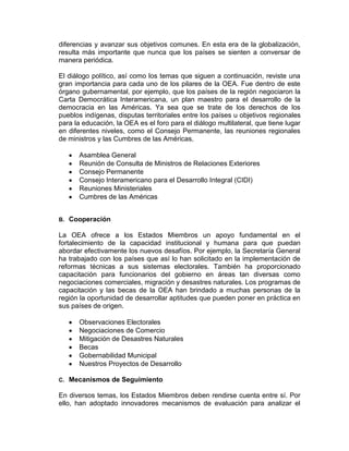 diferencias y avanzar sus objetivos comunes. En esta era de la globalización,
resulta más importante que nunca que los países se sienten a conversar de
manera periódica.

El diálogo político, así como los temas que siguen a continuación, reviste una
gran importancia para cada uno de los pilares de la OEA. Fue dentro de este
órgano gubernamental, por ejemplo, que los países de la región negociaron la
Carta Democrática Interamericana, un plan maestro para el desarrollo de la
democracia en las Américas. Ya sea que se trate de los derechos de los
pueblos indígenas, disputas territoriales entre los países u objetivos regionales
para la educación, la OEA es el foro para el diálogo multilateral, que tiene lugar
en diferentes niveles, como el Consejo Permanente, las reuniones regionales
de ministros y las Cumbres de las Américas.

       Asamblea General
       Reunión de Consulta de Ministros de Relaciones Exteriores
       Consejo Permanente
       Consejo Interamericano para el Desarrollo Integral (CIDI)
       Reuniones Ministeriales
       Cumbres de las Américas


B.   Cooperación

La OEA ofrece a los Estados Miembros un apoyo fundamental en el
fortalecimiento de la capacidad institucional y humana para que puedan
abordar efectivamente los nuevos desafíos. Por ejemplo, la Secretaría General
ha trabajado con los países que así lo han solicitado en la implementación de
reformas técnicas a sus sistemas electorales. También ha proporcionado
capacitación para funcionarios del gobierno en áreas tan diversas como
negociaciones comerciales, migración y desastres naturales. Los programas de
capacitación y las becas de la OEA han brindado a muchas personas de la
región la oportunidad de desarrollar aptitudes que pueden poner en práctica en
sus países de origen.

       Observaciones Electorales
       Negociaciones de Comercio
       Mitigación de Desastres Naturales
       Becas
       Gobernabilidad Municipal
       Nuestros Proyectos de Desarrollo

C.   Mecanismos de Seguimiento

En diversos temas, los Estados Miembros deben rendirse cuenta entre sí. Por
ello, han adoptado innovadores mecanismos de evaluación para analizar el
 