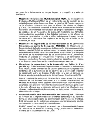 progreso de la lucha contra las drogas ilegales, la corrupción y la violencia
doméstica.

   Mecanismo de Evaluación Multidimensional (MEM).- El Mecanismo de
   Evaluación Multilateral (MEM) es un instrumento para la medición de las
   actividades contra las drogas que llevan a cabo los 34 Estados miembros
   de la Comisión Interamericana para el Control del Abuso de Drogas
   (CICAD). Esta medición se realiza a través de la elaboración de informes
   nacionales y hemisféricos de evaluación del progreso del control de drogas.
   La creación de un mecanismo de evaluación multilateral que formulara
   recomendaciones periódicas a los Estados miembros a los efectos de
   mejorar su capacidad de controlar el tráfico y el abuso de drogas y reforzar
   la cooperación multilateral fue propuesta en la Segunda Cumbre de las
   Américas, en 1998.
   Mecanismo de Seguimiento de la Implementación de la Convención
   Interamericana contra la Corrupción (MESICIC).- El Mecanismo de
   Seguimiento de la Implementación de la Convención Interamericana contra
   la Corrupción (MESICIC) es un instrumento de carácter intergubernamental
   establecido en el marco de la OEA para apoyar a los Estados que son parte
   del mismo en la implementación de las disposiciones de la Convención,
   mediante un proceso de evaluaciones recíprocas y en condiciones de
   igualdad, en donde se formulan recomendaciones específicas con relación
   a las áreas en que existan vacíos o requieran mayores avances.
   Mecanismo de seguimiento de la Convención de Belém do Pará
   (MESECVI).- El Mecanismo de Seguimiento de la Convención de Belém do
   Pará (MESECVI) es un medio de los Estados para analizar el progreso y las
   tendencias en el cumplimiento de los objetivos de la Convención y facilitar
   la cooperación entre los Estados Parte entre sí y con el conjunto de
   Estados Miembros de la Organización de los Estados Americanos (OEA).
   Con el propósito de proteger el derecho de la mujer a una vida libre de
   violencia, en los informes nacionales a la Comisión Interamericana de
   Mujeres, los Estados Partes deberán incluir información sobre las medidas
   adoptadas para prevenir y erradicar la violencia contra la mujer, para asistir
   a la mujer afectada por la violencia, así como sobre las dificultades que
   observen en la aplicación de las mismas y los factores que contribuyan a la
   violencia contra la mujer.
   Grupo de Revisión de la Implementación de Cumbres (GRIC).- El Grupo
   de Revisión de la Implementación de Cumbres, conocido por su acrónimo
   GRIC, es el principal órgano de administración del Proceso de Cumbres.
   Está compuesto de 34 gobiernos americanos democráticamente electos,
   representados por sus coordinadores nacionales.
   El GRIC se creó en 1995 y está encabezado por la Presidencia del Proceso
   de Cumbres de las Américas. Trinidad y Tobago, como anfitrión de la última
   Cumbre, es el actual Presidente del GRIC.
 