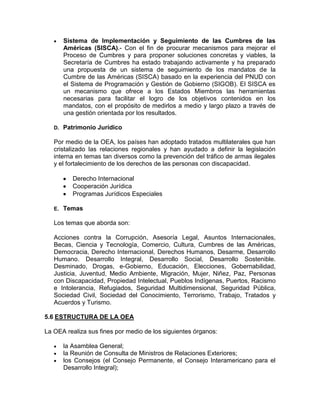 Sistema de Implementación y Seguimiento de las Cumbres de las
        Américas (SISCA).- Con el fin de procurar mecanismos para mejorar el
        Proceso de Cumbres y para proponer soluciones concretas y viables, la
        Secretaría de Cumbres ha estado trabajando activamente y ha preparado
        una propuesta de un sistema de seguimiento de los mandatos de la
        Cumbre de las Américas (SISCA) basado en la experiencia del PNUD con
        el Sistema de Programación y Gestión de Gobierno (SIGOB). El SISCA es
        un mecanismo que ofrece a los Estados Miembros las herramientas
        necesarias para facilitar el logro de los objetivos contenidos en los
        mandatos, con el propósito de medirlos a medio y largo plazo a través de
        una gestión orientada por los resultados.

   D.   Patrimonio Jurídico

   Por medio de la OEA, los países han adoptado tratados multilaterales que han
   cristalizado las relaciones regionales y han ayudado a definir la legislación
   interna en temas tan diversos como la prevención del tráfico de armas ilegales
   y el fortalecimiento de los derechos de las personas con discapacidad.

           Derecho Internacional
           Cooperación Jurídica
           Programas Jurídicos Especiales

   E.   Temas

   Los temas que aborda son:

   Acciones contra la Corrupción, Asesoría Legal, Asuntos Internacionales,
   Becas, Ciencia y Tecnología, Comercio, Cultura, Cumbres de las Américas,
   Democracia, Derecho Internacional, Derechos Humanos, Desarme, Desarrollo
   Humano. Desarrollo Integral, Desarrollo Social, Desarrollo Sostenible.
   Desminado, Drogas, e-Gobierno, Educación, Elecciones, Gobernabilidad,
   Justicia, Juventud, Medio Ambiente, Migración, Mujer, Niñez, Paz, Personas
   con Discapacidad, Propiedad Intelectual, Pueblos Indígenas, Puertos, Racismo
   e Intolerancia, Refugiados, Seguridad Multidimensional, Seguridad Pública,
   Sociedad Civil, Sociedad del Conocimiento, Terrorismo, Trabajo, Tratados y
   Acuerdos y Turismo.

5.6 ESTRUCTURA DE LA OEA

La OEA realiza sus fines por medio de los siguientes órganos:

        la Asamblea General;
        la Reunión de Consulta de Ministros de Relaciones Exteriores;
        los Consejos (el Consejo Permanente, el Consejo Interamericano para el
        Desarrollo Integral);
 