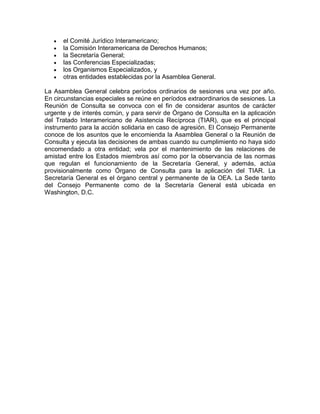 el Comité Jurídico Interamericano;
      la Comisión Interamericana de Derechos Humanos;
      la Secretaría General;
      las Conferencias Especializadas;
      los Organismos Especializados, y
      otras entidades establecidas por la Asamblea General.

La Asamblea General celebra períodos ordinarios de sesiones una vez por año.
En circunstancias especiales se reúne en períodos extraordinarios de sesiones. La
Reunión de Consulta se convoca con el fin de considerar asuntos de carácter
urgente y de interés común, y para servir de Órgano de Consulta en la aplicación
del Tratado Interamericano de Asistencia Recíproca (TIAR), que es el principal
instrumento para la acción solidaria en caso de agresión. El Consejo Permanente
conoce de los asuntos que le encomienda la Asamblea General o la Reunión de
Consulta y ejecuta las decisiones de ambas cuando su cumplimiento no haya sido
encomendado a otra entidad; vela por el mantenimiento de las relaciones de
amistad entre los Estados miembros así como por la observancia de las normas
que regulan el funcionamiento de la Secretaría General, y además, actúa
provisionalmente como Órgano de Consulta para la aplicación del TIAR. La
Secretaría General es el órgano central y permanente de la OEA. La Sede tanto
del Consejo Permanente como de la Secretaría General está ubicada en
Washington, D.C.
 