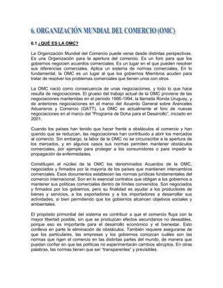 6.1 ¿QUÉ ES LA OMC?

La Organización Mundial del Comercio puede verse desde distintas perspectivas.
Es una Organización para la apertura del comercio. Es un foro para que los
gobiernos negocien acuerdos comerciales. Es un lugar en el que pueden resolver
sus diferencias comerciales. Aplica un sistema de normas comerciales. En lo
fundamental, la OMC es un lugar al que los gobiernos Miembros acuden para
tratar de resolver los problemas comerciales que tienen unos con otros.

La OMC nació como consecuencia de unas negociaciones, y todo lo que hace
resulta de negociaciones. El grueso del trabajo actual de la OMC proviene de las
negociaciones mantenidas en el período 1986-1994, la llamada Ronda Uruguay, y
de anteriores negociaciones en el marco del Acuerdo General sobre Aranceles
Aduaneros y Comercio (GATT). La OMC es actualmente el foro de nuevas
negociaciones en el marco del ―Programa de Doha para el Desarrollo‖, iniciado en
2001.

Cuando los países han tenido que hacer frente a obstáculos al comercio y han
querido que se reduzcan, las negociaciones han contribuido a abrir los mercados
al comercio. Sin embargo, la labor de la OMC no se circunscribe a la apertura de
los mercados, y en algunos casos sus normas permiten mantener obstáculos
comerciales, por ejemplo para proteger a los consumidores o para impedir la
propagación de enfermedades.

Constituyen el núcleo de la OMC los denominados Acuerdos de la OMC,
negociados y firmados por la mayoría de los países que mantienen intercambios
comerciales. Esos documentos establecen las normas jurídicas fundamentales del
comercio internacional. Son en lo esencial contratos que obligan a los gobiernos a
mantener sus políticas comerciales dentro de límites convenidos. Son negociados
y firmados por los gobiernos, pero su finalidad es ayudar a los productores de
bienes y servicios, a los exportadores y a los importadores a desarrollar sus
actividades, si bien permitiendo que los gobiernos alcancen objetivos sociales y
ambientales.

El propósito primordial del sistema es contribuir a que el comercio fluya con la
mayor libertad posible, sin que se produzcan efectos secundarios no deseables,
porque eso es importante para el desarrollo económico y el bienestar. Esto
conlleva en parte la eliminación de obstáculos. También requiere asegurarse de
que los particulares, las empresas y los gobiernos conozcan cuáles son las
normas que rigen el comercio en las distintas partes del mundo, de manera que
puedan confiar en que las políticas no experimentarán cambios abruptos. En otras
palabras, las normas tienen que ser ―transparentes‖ y previsibles.
 