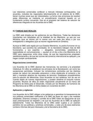 Las relaciones comerciales conllevan a menudo intereses contrapuestos. Los
acuerdos, incluidos los negociados laboriosamente en el sistema de la OMC,
tienen muchas veces que ser interpretados. La forma más armoniosa de resolver
estas diferencias es mediante un procedimiento imparcial basado en un
fundamento jurídico convenido. Ese es el propósito del sistema de solución de
diferencias integrado en los Acuerdos de la OMC.



6.2 TAREAS QUE REALIZA

La OMC está dirigida por los gobiernos de sus Miembros. Todas las decisiones
importantes son adoptadas por la totalidad de los Miembros, ya sea por sus
Ministros (que se reúnen por lo menos una vez cada dos años) o por sus
embajadores o delegados (que se reúnen regularmente en Ginebra).

Aunque la OMC está regida por sus Estados Miembros, no podría funcionar sin su
Secretaría, que coordina las actividades. En la Secretaría trabajan más de 600
funcionarios, y sus expertos — abogados, economistas, estadísticos y
especialistas en comunicaciones — ayudan en el día a día a los Miembros de la
OMC para asegurarse, entre otras cosas, de que las negociaciones progresen
satisfactoriamente y de que las normas del comercio internacional se apliquen y se
hagan cumplir correctamente.

Negociaciones comerciales

Los Acuerdos de la OMC abarcan las mercancías, los servicios y la propiedad
intelectual. En ellos se establecen los principios de la liberalización, así como las
excepciones permitidas. Incluyen los compromisos contraídos por los distintos
países de reducir los aranceles aduaneros y otros obstáculos al comercio y de
abrir y mantener abiertos los mercados de servicios. Establecen procedimientos
para la solución de diferencias. Esos Acuerdos no son estáticos; son de vez en
cuando objeto de nuevas negociaciones, y pueden añadirse al conjunto nuevos
acuerdos. Muchos de ellos se están negociando actualmente en el marco del
Programa de Doha para el Desarrollo, iniciado por los Ministros de Comercio de
los Miembros de la OMC en Doha (Qatar) en noviembre de 2001.

Aplicación y vigilancia

Los Acuerdos de la OMC obligan a los gobiernos a garantizar la transparencia de
sus políticas comerciales notificando a la OMC las leyes en vigor y las medidas
adoptadas. Diversos consejos y comités de la OMC tratan de asegurarse de que
esas prescripciones se respeten y de que los Acuerdos de la OMC se apliquen
debidamente. Todos los Miembros de la OMC están sujetos a un examen
periódico de sus políticas y prácticas comerciales, y cada uno de esos exámenes
contiene informes del país interesado y de la Secretaría de la OMC.
 