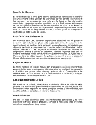 Solución de diferencias

El procedimiento de la OMC para resolver controversias comerciales en el marco
del Entendimiento sobre Solución de Diferencias es vital para la observancia de
las normas, y en consecuencia para velar por la fluidez de los intercambios
comerciales. Los países someten sus diferencias a la OMC cuando estiman que
se han infringido los derechos que les corresponden en virtud de los Acuerdos.
Los dictámenes de los expertos independientes designados especialmente para el
caso se basan en la interpretación de los Acuerdos y de los compromisos
contraídos por cada uno de los países.

Creación de capacidad comercial

Los Acuerdos de la OMC contienen disposiciones especiales para los países en
desarrollo, con inclusión de plazos más largos para aplicar los Acuerdos y los
compromisos y de medidas para aumentar sus oportunidades comerciales, con
objeto de ayudarles a crear capacidad comercial, solucionar diferencias y aplicar
normas técnicas. La OMC organiza anualmente centenares de misiones de
cooperación técnica a países en desarrollo. También organiza cada año en
Ginebra numerosos cursos para funcionarios gubernamentales. La Ayuda para el
Comercio tiene por objeto ayudar a los países en desarrollo a crear la capacidad
técnica y la infraestructura que necesitan para aumentar su comercio.

Proyección exterior

La OMC mantiene un diálogo regular con organizaciones no gubernamentales,
parlamentarios, otras organizaciones internacionales, los medios de comunicación
y el público en general sobre diversos aspectos de la Organización y las
negociaciones de Doha en curso, con el fin de aumentar la cooperación y mejorar
el conocimiento de las actividades de la OMC.

6.3 LO QUE PROPUGNA LA OMC

Los Acuerdos de la OMC son extensos y complejos, porque se trata de textos
jurídicos que abarcan una gran variedad de actividades. No obstante, todos esos
documentos están inspirados en varios principios simples y fundamentales, que
constituyen la base del sistema multilateral de comercio.

No discriminación

Un país no debe discriminar entre sus interlocutores comerciales y no debe
discriminar entre sus propios productos, servicios o nacionales y los productos,
servicios o nacionales de otros países.
 